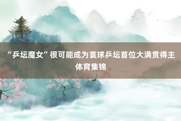 “乒坛魔女”很可能成为寰球乒坛首位大满贯得主体育集锦