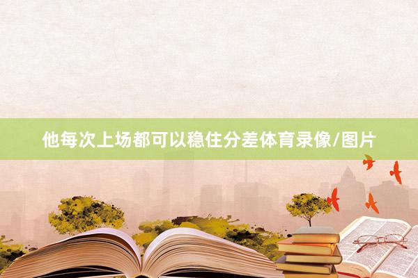 他每次上场都可以稳住分差体育录像/图片