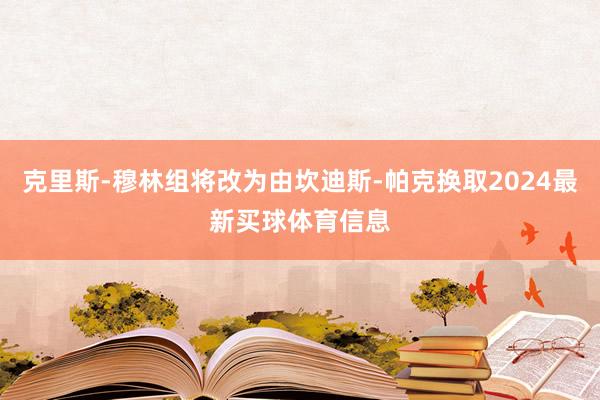 克里斯-穆林组将改为由坎迪斯-帕克换取2024最新买球体育信息