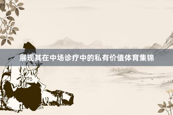 展现其在中场诊疗中的私有价值体育集锦