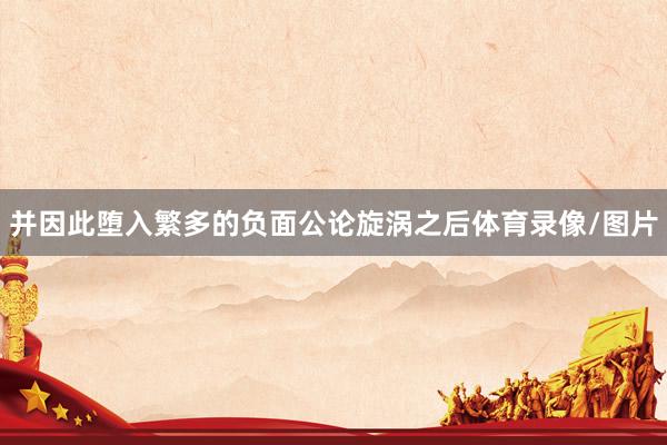 并因此堕入繁多的负面公论旋涡之后体育录像/图片