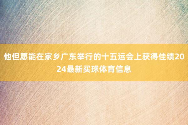 他但愿能在家乡广东举行的十五运会上获得佳绩2024最新买球体育信息
