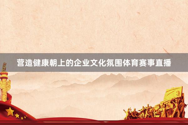 营造健康朝上的企业文化氛围体育赛事直播