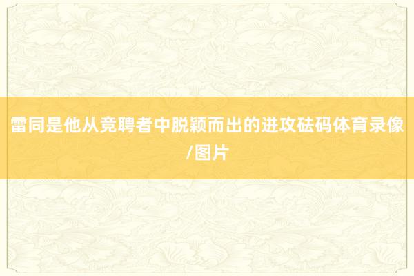 雷同是他从竞聘者中脱颖而出的进攻砝码体育录像/图片