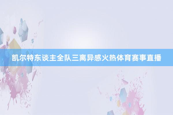 凯尔特东谈主全队三离异感火热体育赛事直播