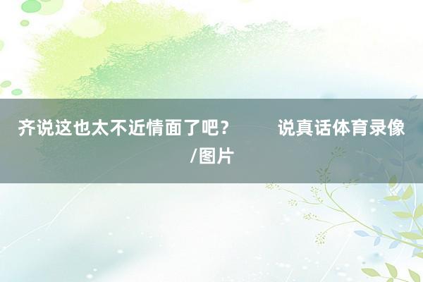 齐说这也太不近情面了吧？        说真话体育录像/图片