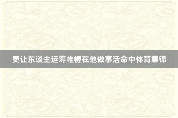 更让东谈主运筹帷幄在他做事活命中体育集锦