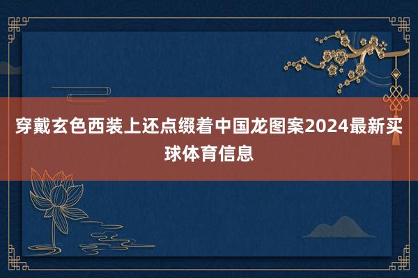 穿戴玄色西装上还点缀着中国龙图案2024最新买球体育信息
