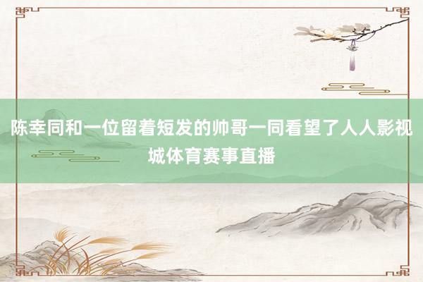 陈幸同和一位留着短发的帅哥一同看望了人人影视城体育赛事直播