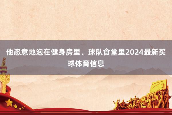他恣意地泡在健身房里、球队食堂里2024最新买球体育信息