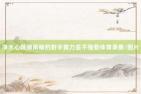 净水心跳頭兩輪的對手實力並不強勁体育录像/图片