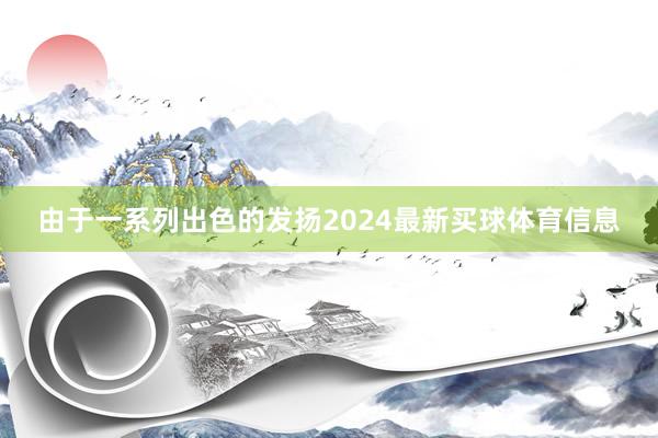 由于一系列出色的发扬2024最新买球体育信息