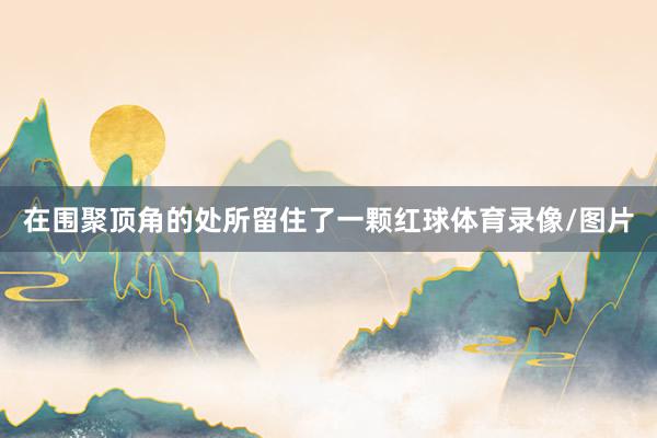 在围聚顶角的处所留住了一颗红球体育录像/图片