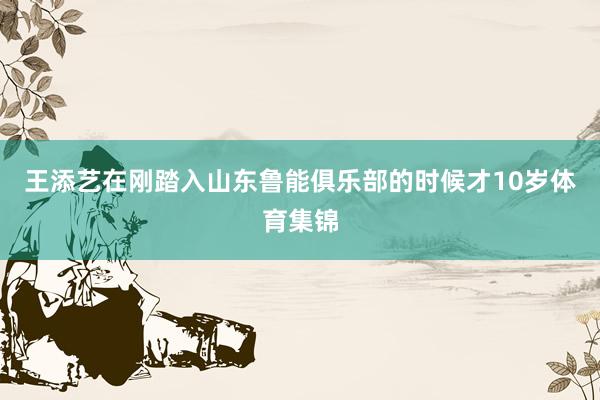王添艺在刚踏入山东鲁能俱乐部的时候才10岁体育集锦