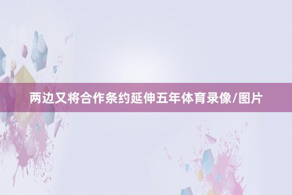 两边又将合作条约延伸五年体育录像/图片