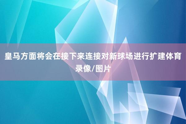 皇马方面将会在接下来连接对新球场进行扩建体育录像/图片