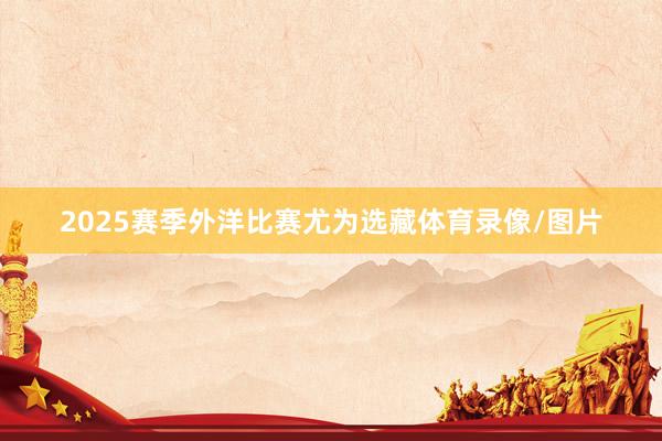 2025赛季外洋比赛尤为选藏体育录像/图片