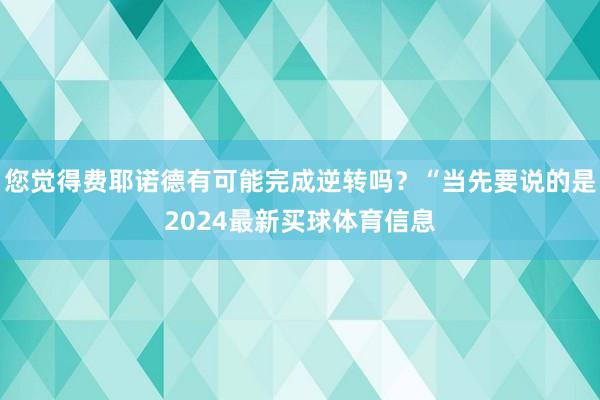 您觉得费耶诺德有可能完成逆转吗？“当先要说的是2024最新买球体育信息