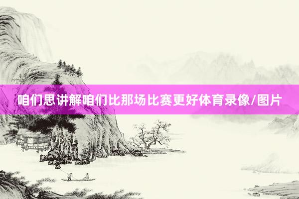 咱们思讲解咱们比那场比赛更好体育录像/图片
