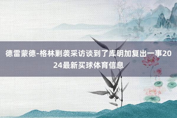 德雷蒙德-格林剿袭采访谈到了库明加复出一事2024最新买球体育信息