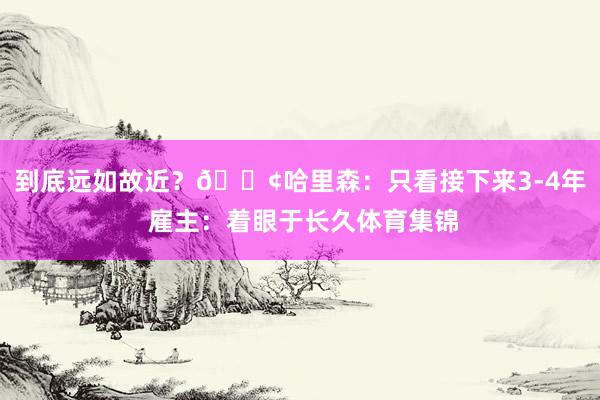 到底远如故近？😢哈里森：只看接下来3-4年 雇主：着眼于长久体育集锦