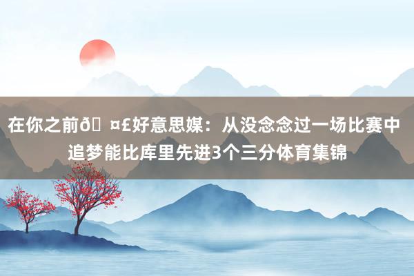 在你之前🤣好意思媒：从没念念过一场比赛中 追梦能比库里先进3个三分体育集锦