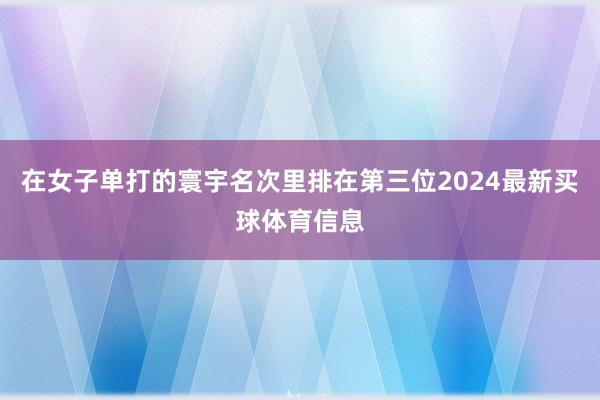在女子单打的寰宇名次里排在第三位2024最新买球体育信息