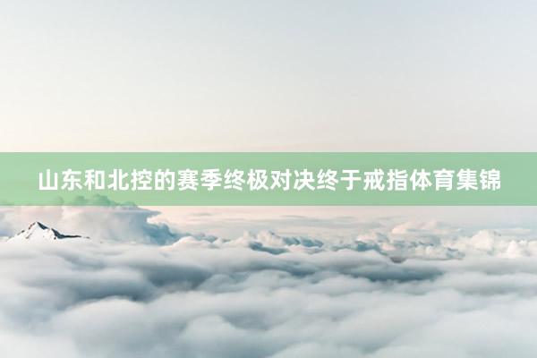 山东和北控的赛季终极对决终于戒指体育集锦