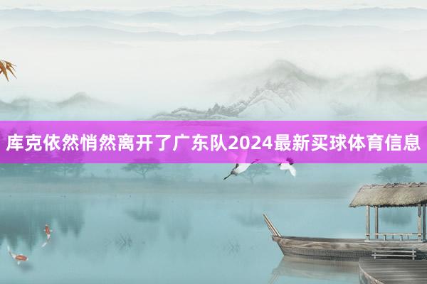 库克依然悄然离开了广东队2024最新买球体育信息