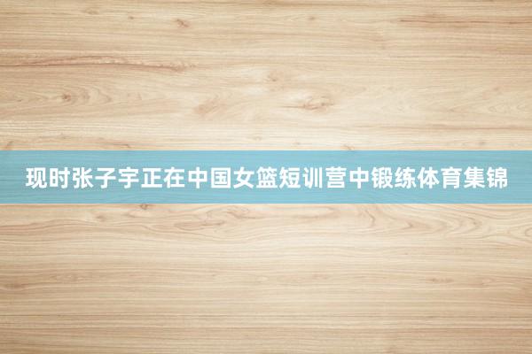 现时张子宇正在中国女篮短训营中锻练体育集锦