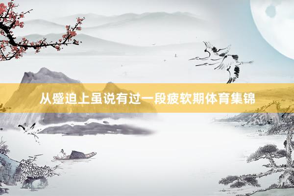 从蹙迫上虽说有过一段疲软期体育集锦