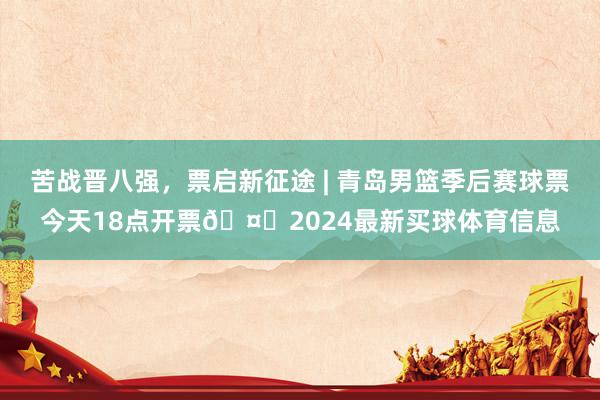 苦战晋八强，票启新征途 | 青岛男篮季后赛球票今天18点开票🤗2024最新买球体育信息
