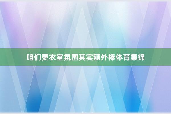 咱们更衣室氛围其实额外棒体育集锦