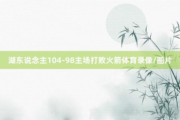 湖东说念主104-98主场打败火箭体育录像/图片