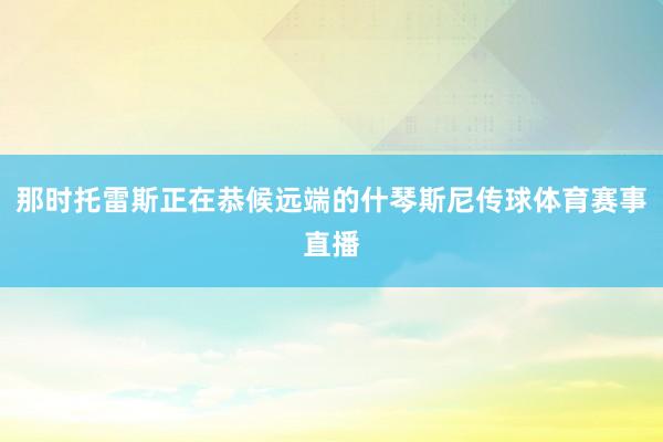 那时托雷斯正在恭候远端的什琴斯尼传球体育赛事直播