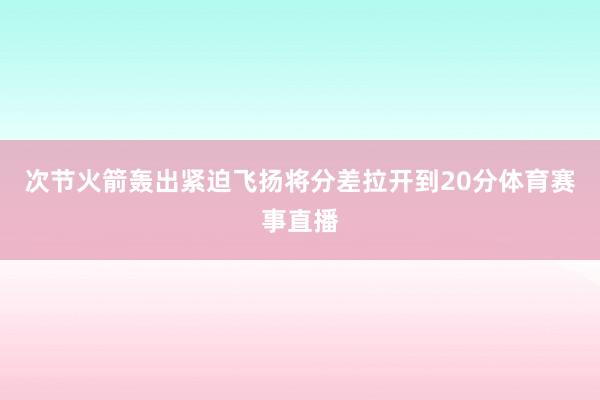 次节火箭轰出紧迫飞扬将分差拉开到20分体育赛事直播