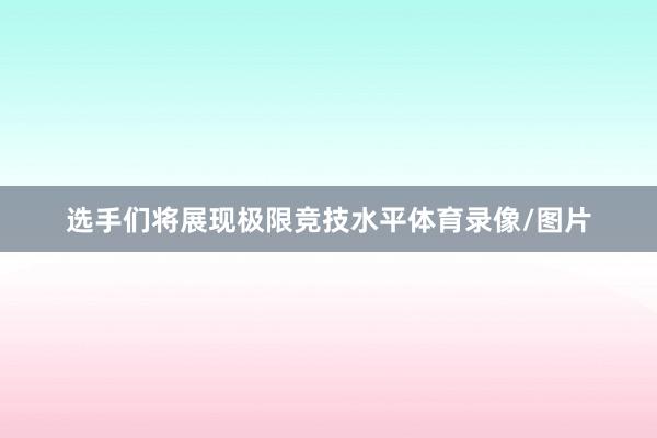 选手们将展现极限竞技水平体育录像/图片