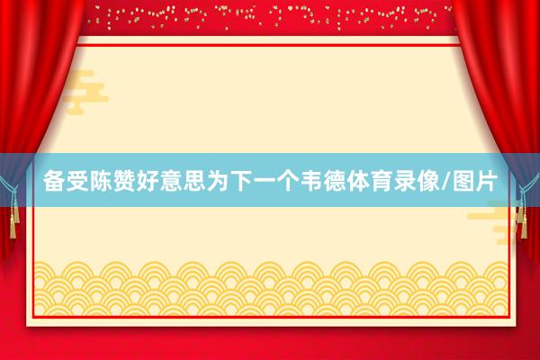 备受陈赞好意思为下一个韦德体育录像/图片
