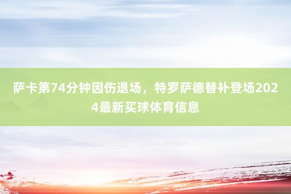 萨卡第74分钟因伤退场，特罗萨德替补登场2024最新买球体育信息