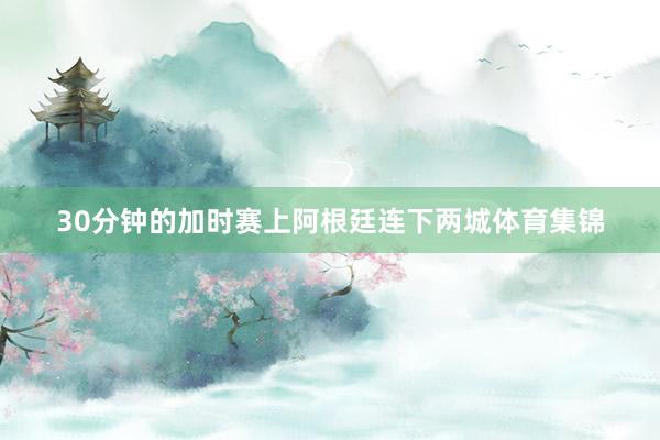 30分钟的加时赛上阿根廷连下两城体育集锦