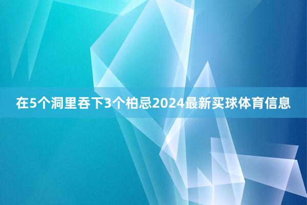 在5个洞里吞下3个柏忌2024最新买球体育信息