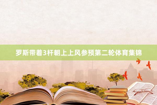 罗斯带着3杆朝上上风参预第二轮体育集锦