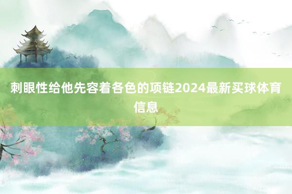 刺眼性给他先容着各色的项链2024最新买球体育信息