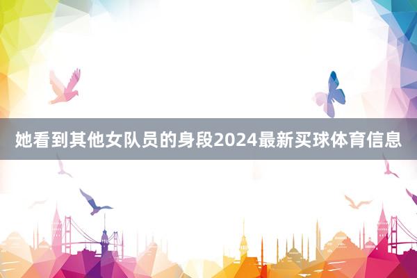 她看到其他女队员的身段2024最新买球体育信息