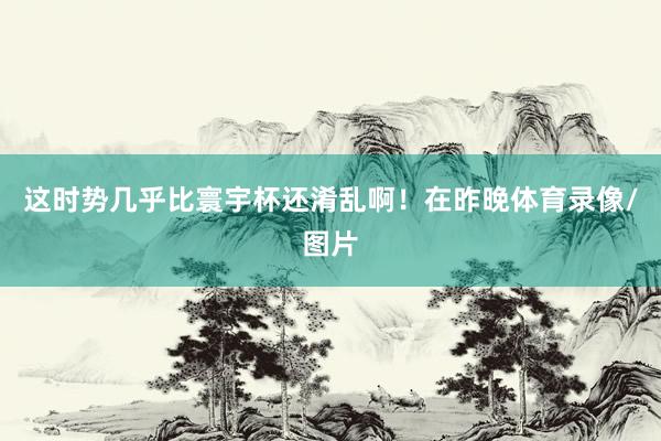 这时势几乎比寰宇杯还淆乱啊！在昨晚体育录像/图片