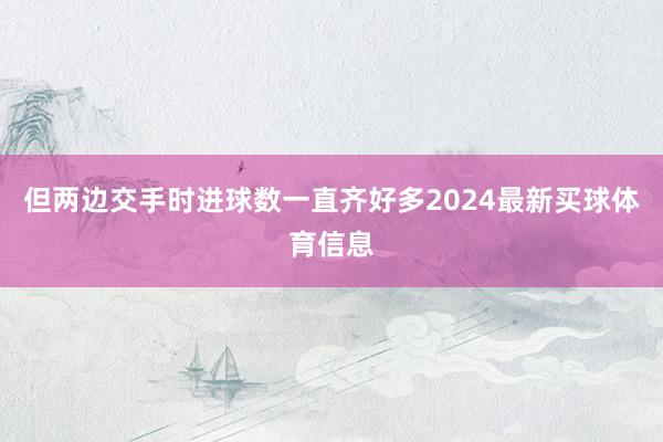 但两边交手时进球数一直齐好多2024最新买球体育信息