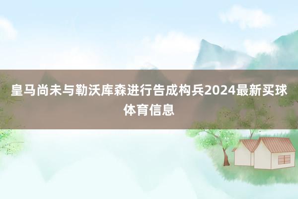 皇马尚未与勒沃库森进行告成构兵2024最新买球体育信息