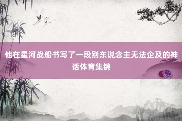 他在星河战船书写了一段别东说念主无法企及的神话体育集锦