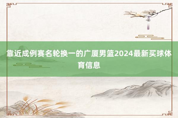 靠近成例赛名轮换一的广厦男篮2024最新买球体育信息