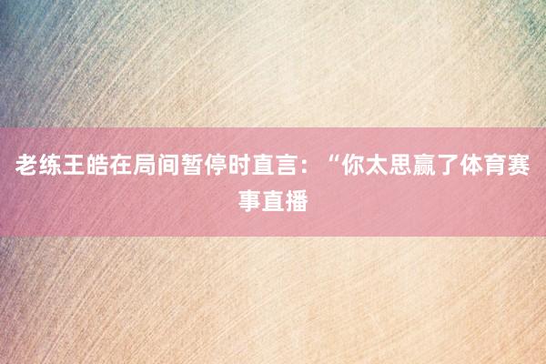 老练王皓在局间暂停时直言：“你太思赢了体育赛事直播